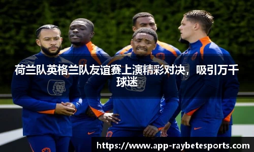 荷兰队英格兰队友谊赛上演精彩对决，吸引万千球迷